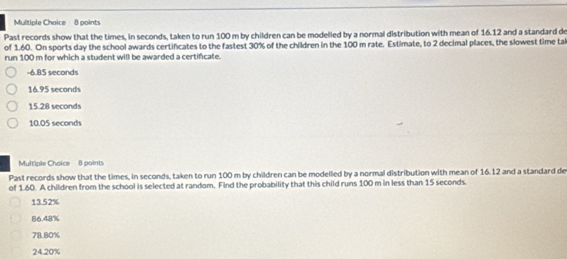 Past records show that the times, in seconds, taken to run 100 m by children can be modelled by a normal distribution with mean of 16.12 and a standard de
of 1.60. On sports day the school awards certificates to the fastest 30% of the children in the 100 m rate. Estimate, to 2 decimal places, the slowest time tal
run 100 m for which a student will be awarded a certificate.
-6.85 seconds
16.95 seconds
15.28 seconds
10.05 seconds
Multiple Choice 8 points
Past records show that the times, in seconds, taken to run 100 m by children can be modelled by a normal distribution with mean of 16.12 and a standard de
of 1.60. A children from the school is selected at random. Find the probability that this child runs 100 m in less than 15 seconds.
13.52%
86.48%
78.80%
24.20%