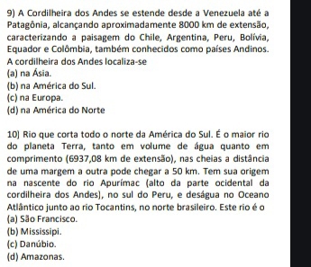 A Cordilheira dos Andes se estende desde a Venezuela até a
Patagônia, alcançando aproximadamente 8000 km de extensão,
caracterizando a paisagem do Chile, Argentina, Peru, Bolívia,
Equador e Colômbia, também conhecidos como países Andinos.
A cordilheira dos Andes localiza-se
(a) na Ásia.
(b) na América do Sul.
(c) na Europa.
(d) na América do Norte
10) Rio que corta todo o norte da América do Sul. É o maior rio
do planeta Terra, tanto em volume de água quanto em
comprimento (6937,08 km de extensão), nas cheias a distância
de uma margem a outra pode chegar a 50 km. Tem sua origem
na nascente do rio Apurímac (alto da parte ocidental da
cordilheira dos Andes), no sul do Peru, e deságua no Oceano
Atlântico junto ao rio Tocantins, no norte brasileiro. Este rio é o
(a) São Francisco.
(b) Mississipi.
(c) Danúbio.
(d) Amazonas.