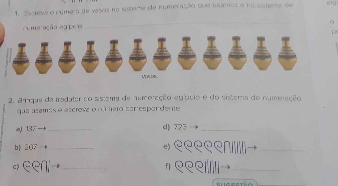 Escreva o número de vasos no sistema de numeração que usamos e no sistema de 
alg 
numeração egípcio. 
_ 
p 
2. Brinque de tradutor do sistema de numeração egípcio e do sistema de numeração 
que usamos e escreva o número correspondente. 
a) 137 _d) 723 _ 
b) 207 _e) 
_ 
c) 
_ 
f) 
_ 
Sugestão