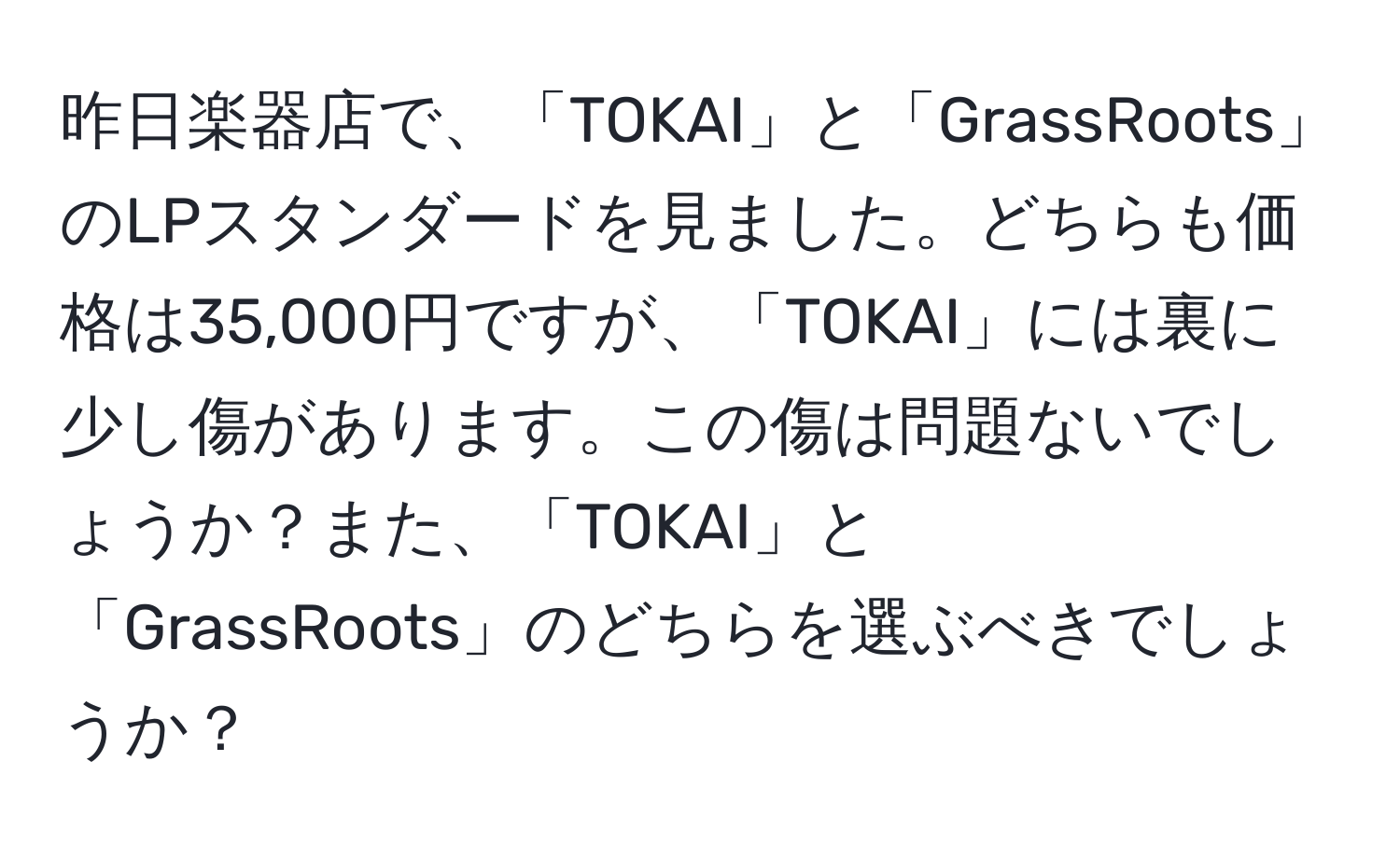 昨日楽器店で、「TOKAI」と「GrassRoots」のLPスタンダードを見ました。どちらも価格は35,000円ですが、「TOKAI」には裏に少し傷があります。この傷は問題ないでしょうか？また、「TOKAI」と「GrassRoots」のどちらを選ぶべきでしょうか？