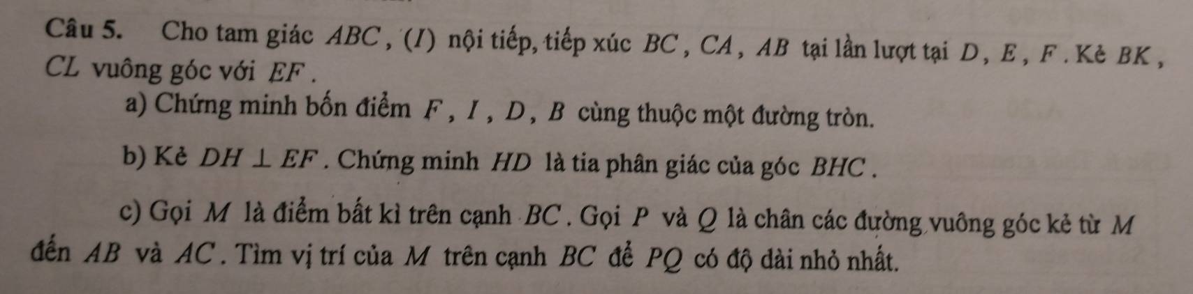 Cho tam giác ABC , (I) nội tiếp, tiếp xúc BC , CA , AB tại lần lượt tại D , E , F. Kè BK , 
CL vuông góc với EF. 
a) Chứng minh bốn điểm F , I , D , B cùng thuộc một đường tròn. 
b) Kẻ DH⊥ EF. Chứng minh HD là tia phân giác của góc BHC. 
c) Gọi M là điểm bất kì trên cạnh BC. Gọi P và Q là chân các đường vuông góc kẻ từ M 
đến AB và AC. Tìm vị trí của M trên cạnh BC để PQ có độ dài nhỏ nhất.