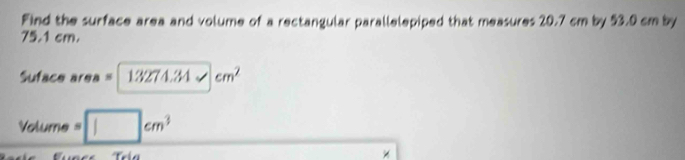 Find the surface area and volume of a rectangular parallelepiped that measures 20.7 cm by 53.0 cm by
75.1 cm. 
Suface area =13274.34* cm^2
Volum · =□ cm^3