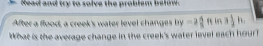 Read and try to solve the problem below. 
After a flood, a creek's water level changes by=3 4/9  fe in 3 1/2 h
What is the average change in the creek's water level each hour?