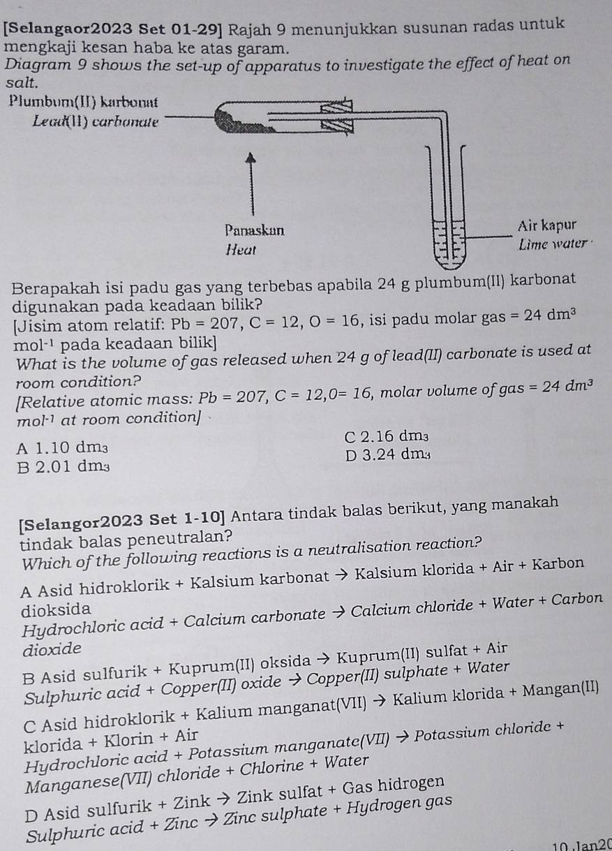 [Selangaor2023 Set 01-29] Rajah 9 menunjukkan susunan radas untuk
mengkaji kesan haba ke atas garam.
Diagram 9 shows the set-up of apparatus to investigate the effect of heat on
salt.
Berapakah isi padu gas yang terbebas apabila 24 g plumbum(II) karbonat
digunakan pada keadaan bilik?
[Jisim atom relatif: Pb=207, C=12, O=16 , isi padu molar gas =24dm^3
mol^(-1) pada keadaan bilik]
What is the volume of gas released when 24 g of lead(II) carbonate is used at
room condition?
[Relative atomic mass: Pb=207, C=12, 0=16 , molar volume of gas =24dm^3
mol^- at room condition
A 1.10 dm³ C 2.16 dm³
B 2.01 dm D 3.24 dm
[Selangor2023 Set 1-10] Antara tindak balas berikut, yang manakah
tindak balas peneutralan?
Which of the following reactions is a neutralisation reaction?
A Asid hidroklorik + Kalsium karbonat → Kalsium klorida + Air + Karbon
dioksida
Hydrochloric acid + Calcium carbonate → Calcium chloride + Water + Carbon
dioxide
B Asid sulfurik + Kuprum(II) oksida → Kuprum(II) sulfat + Air
Sulphuric acid + Copper(II) oxide → Copper(II) sulphate + Water
C Asid hidroklorik + Kalium manganat(VII) → Kalium klorida + Mangan(II)
klorida + Klorin + Air
Hydrochloric acid + Potassium manganate(VII) → Potassium chloride +
Manganese(VII) chloride + Chlorine + Water
D Asid sulfurik + Zink → Zink sulfat + Gas hidrogen
Sulphuric acid + Zinc → Zinc sulphate + Hydrogen gas
10 Jan20