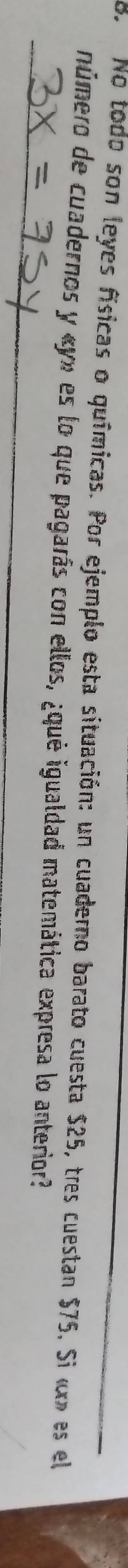 No todo son leyes físicas o químicas. Por ejemplo esta situación: un cuaderno barato cuesta $25, tres cuestan $75, Si « x» es el 
_ 
número de cuadernos y « y» es lo que pagarás con ellos, ¿qué igualdad matemática expresa lo anterior?
