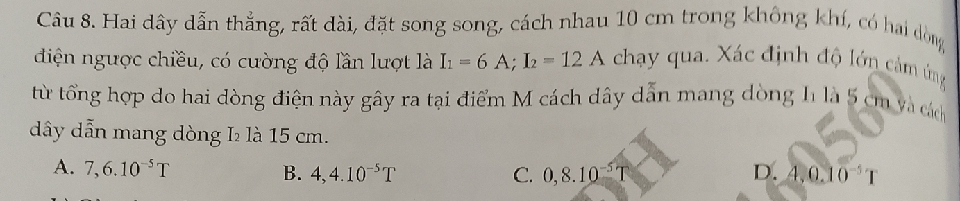 Hai dây dẫn thẳng, rất dài, đặt song song, cách nhau 10 cm trong không khí, có hai dòng
điện ngược chiều, có cường độ lần lượt là I_1=6A; I_2=12A chạy qua. Xác định độ lớn cảm ứng
từ tổng hợp do hai dòng điện này gây ra tại điểm M cách dây dẫn mang dòng 11 là 5 cm và cách
dây dẫn mang dòng L₂ là 15 cm.
A. 7,6.10^(-5)T B. 4,4.10^(-5)T 0,8.10^(-5)T D. 4, 0.10^(-5)T
C.