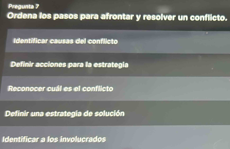 Pregunta 7 
Ordena los pasos para afrontar y resolver un conflicto. 
Identificar causas del conflicto 
Definir acciones para la estrategia 
Reconocer cuál es el conflicto 
Definir una estrategia de solución 
Identificar a los involucrados