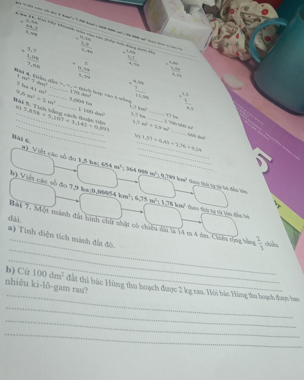 +beginarrayr 2,56  (34,2)/5,98 endarray
6) Viết các số đo 1 km²; 7.88 km²; 360 n0 m^2;^9 ，     m^2 thoo đơm vị bêc-ta
Câu 11. Em hãy khoanh tròn vào các phép  :
+beginarrayr 0,56  (2,9)/2,46 endarray
+beginarrayr 5,7  (1,98)/7,68 endarray +beginarrayr 5  (0,59)/5,59 endarray beginarrayr 1,09 +3,7 hline 4,79endarray Ain đ
]
+beginarrayr 3,89 frac 2,56,35endarray 
Bài 4. Điễn dầu m^27dm^2 . thích hợp vào ô trồng
5 h 41m^2 ...5,004ha 170dm^2
+beginarrayr 4,98 7 hline 11,98endarray
9 6m^2+2m^2...1100dm^2
a)
1 7km^2 +beginarrayr 1,5  3/4,5 endarray
_
_
Bài 5. Tính bằng cách thuận tiện 5,858+5,107+3,142+0,893 3,7 ha 3 7m^2+29m^2 _ 700000m^2
17ba
b)_ 1,57+6,43+2,76+9,2A 660dm^2
Bài 6.
a) Viết các số đo 1,5 ha; 654m^2;364000m^2 __ 0.789km^2 theo thứ tự tử bé đến lớn
b) Viết các số đo 7,9 ha;0;0,00054km^2;6,75m^2;1,78km^2 theo thứ tự từ lớn đến bé
dài.
_
_
Bài 7. Một mảnh đất hình chữ nhật có chiều dài là 14 m 4 dm. Chiêu rộng bằng  2/3  chiều
a) Tính diện tích mảnh đất đó.
_
_
b) Cứ 100dm^2 đất thì bác Hùng thu hoạch được 2 kg rau. Hỏi bác Hùng thu hoạch được bao
nhiêu ki-lô-gam rau?
_
_
_