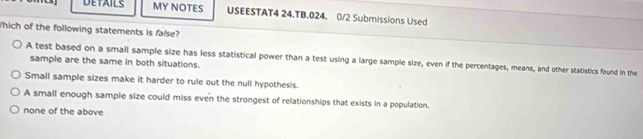 DETAILS MY NOTES USEESTAT4 24.TB.024. 0/2 Submissions Used
Which of the following statements is false?
A test based on a small sample size has less statistical power than a test using a large sample size, even if the percentages, means, and other statistics found in the
sample are the same in both situations.
Small sample sizes make it harder to rule out the null hypothesis.
A small enough sample size could miss even the strongest of relationships that exists in a population.
none of the above