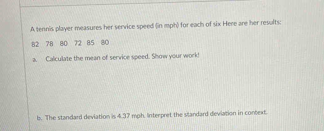 A tennis player measures her service speed (in mph) for each of six Here are her results:
82 78 80 72 85 80
a. Calculate the mean of service speed. Show your work! 
b. The standard deviation is 4.37 mph. Interpret the standard deviation in context.