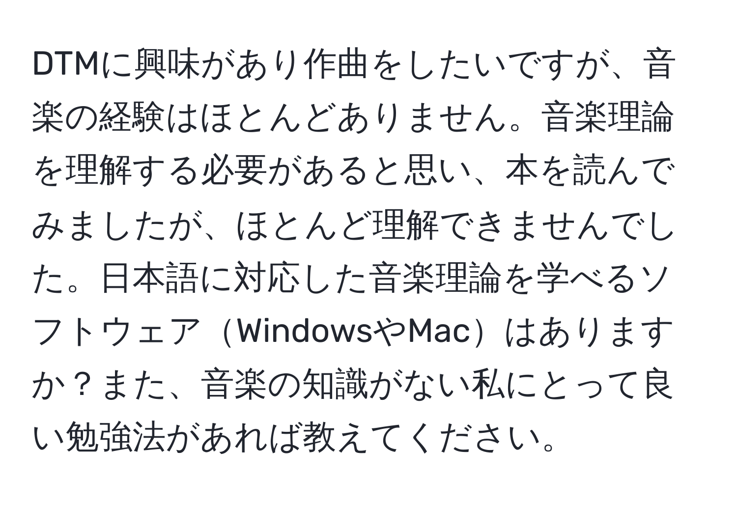 DTMに興味があり作曲をしたいですが、音楽の経験はほとんどありません。音楽理論を理解する必要があると思い、本を読んでみましたが、ほとんど理解できませんでした。日本語に対応した音楽理論を学べるソフトウェアWindowsやMacはありますか？また、音楽の知識がない私にとって良い勉強法があれば教えてください。