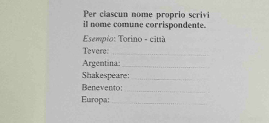 Per ciascun nome proprio scrivi 
il nome comune corrispondente. 
Esempio: Torino - città 
Tevere:_ 
Argentina:_ 
Shakespeare:_ 
Benevento: 
_ 
Europa:_