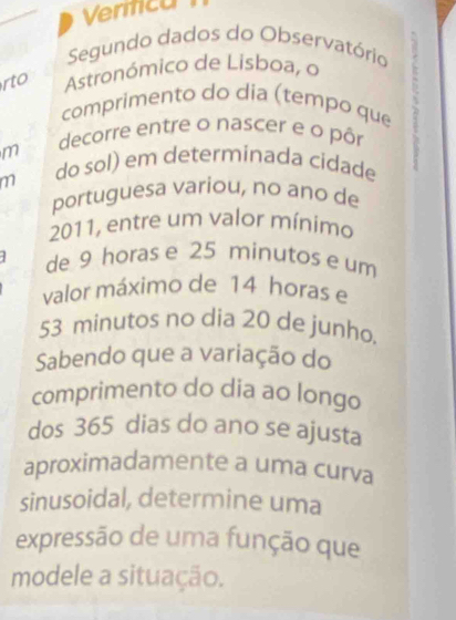 Vermcan 
Segundo dados do Observatório 
rto Astronómico de Lisboa, o 
comprimento do dia (tempo que 
decorre entre o nascer e o pôr 
m 
m do sol) em determinada cidade 
portuguesa variou, no ano de 
2011, entre um valor mínimo 
de 9 horas e 25 minutos e um 
valor máximo de 14 horas e
53 minutos no dia 20 de junho. 
Sabendo que a variação do 
comprimento do dia ao longo 
dos 365 dias do ano se ajusta 
aproximadamente a uma curva 
sinusoidal, determine uma 
expressão de uma função que 
modele a situação.