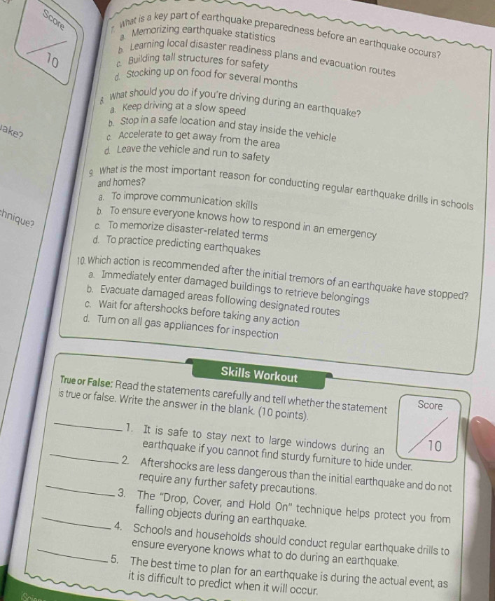 What is a key part of earthquake preparedness before an earthquake occurs?
a. Memorizing earthquake statistics
Learning local disaster readiness plans and evacuation routes
Building tall structures for safety
d. Stocking up on food for several months
8 What should you do if you're driving during an earthquake?
a. Keep driving at a slow speed
b. Stop in a safe location and stay inside the vehicle
ake?
c. Accelerate to get away from the area
d. Leave the vehicle and run to safety
and homes?
9. What is the most important reason for conducting regular earthquake drills in schools
a. To improve communication skills
b. To ensure everyone knows how to respond in an emergency
hnique? c. To memorize disaster-related terms
d. To practice predicting earthquakes
10 Which action is recommended after the initial tremors of an earthquake have stopped?
a. Immediately enter damaged buildings to retrieve belongings
b. Evacuate damaged areas following designated routes
c. Wait for aftershocks before taking any action
d. Turn on all gas appliances for inspection
Skills Workout
True or False: Read the statements carefully and tell whether the statement Score
_
is true or false. Write the answer in the blank. (10 points).
1. It is safe to stay next to large windows during an 10
_earthquake if you cannot find sturdy furniture to hide under.
_2. Aftershocks are less dangerous than the initial earthquake and do not
require any further safety precautions.
_3. The “Drop, Cover, and Hold On” technique helps protect you from
falling objects during an earthquake.
_4. Schools and households should conduct regular earthquake drills to
ensure everyone knows what to do during an earthquake.
5. The best time to plan for an earthquake is during the actual event, as
it is difficult to predict when it will occur.