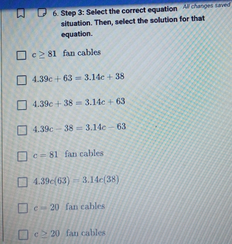 Select the correct equation All changes saved
situation. Then, select the solution for that
equation.
c≥ 81 fan cables
4.39c+63=3.14c+38
4.39c+38=3.14c+63
4.39c-38=3.14c-63
c=81 fan cables
4.39c(63)=3.14c(38)
c=20 fan cables
c≥ 20 fan cables