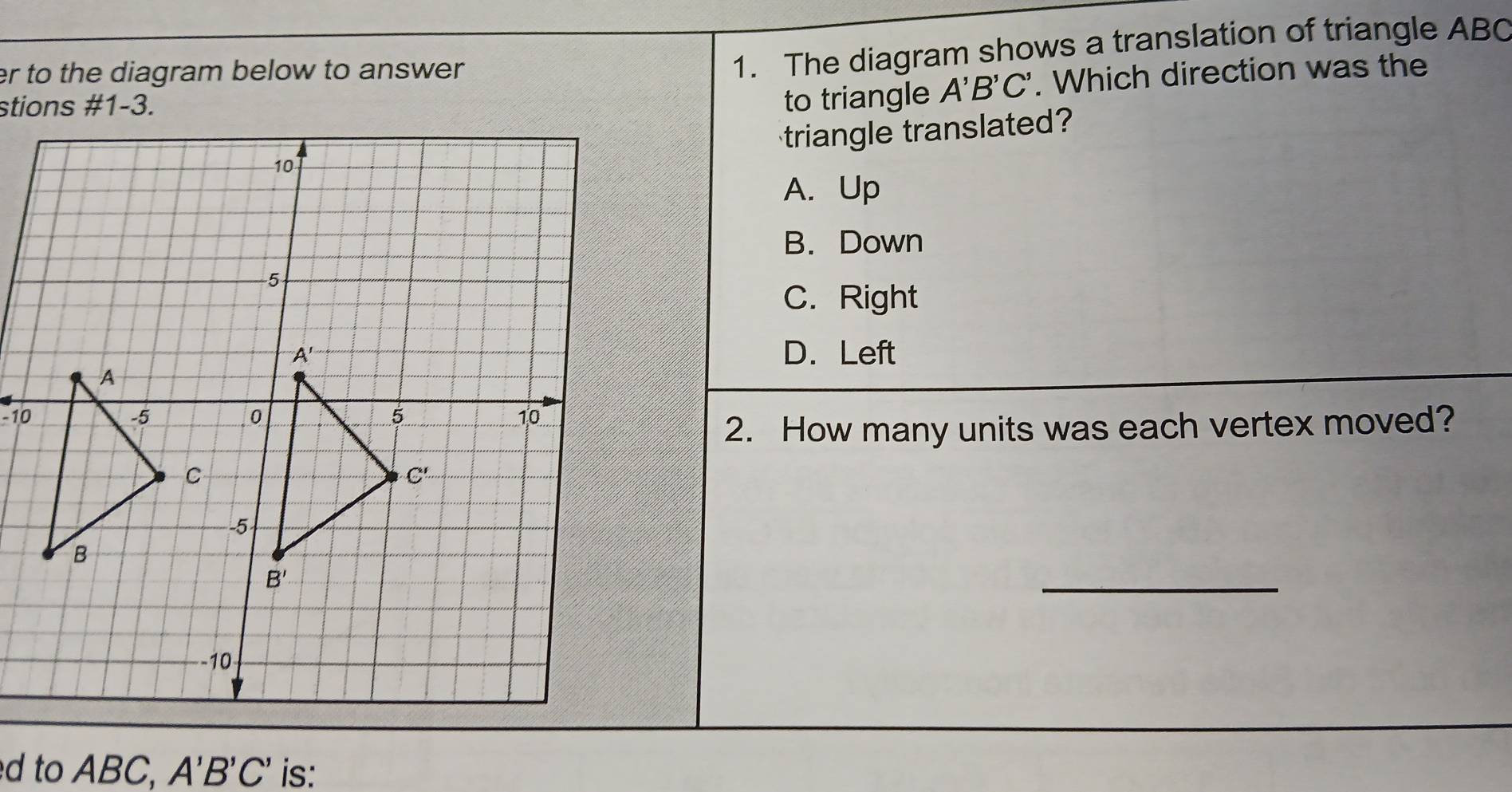 er to the diagram below to answer.
1. The diagram shows a translation of triangle ABC
to triangle A'B'C'. Which direction was the
triangle translated?
A. Up
B. Down
C. Right
D. Left
-10
2. How many units was each vertex moved?
_
d to ABC, A'B'C' is: