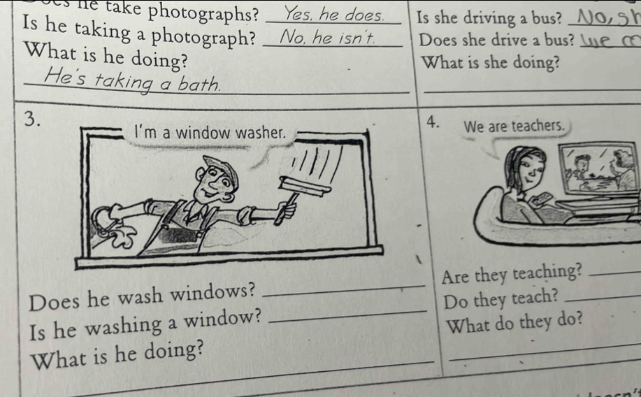 he take photographs? Yes, he does. Is she driving a bus? 
Is he taking a photograph? 22 No, he isn't. Does she drive a bus?_ 
What is he doing? 
What is she doing? 
_ 
_ 
_ 
__ 
_ 
3. 4. We are teachers. 
Does he wash windows? _Are they teaching?_ 
_ 
Is he washing a window? _Do they teach?_ 
What do they do? 
_ 
What is he doing?