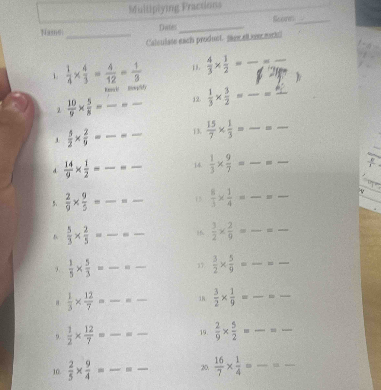 Multiplying Practions
Scores_
Name_
Dates_
Calculate each product. saee all war markll
L  1/4 *  4/3 = 4/12 = 1/3 
j1.  4/3 *  1/2 = _
_
)
Result Simplify
12.  1/3 *  3/2 =frac  _ 4 1 _
2  10/9 *  5/8 =frac = __ =
13.
3.  5/2 *  2/9 = _9 _  15/7 *  1/3 = _-_
Köutin
4.  14/9 *  1/2 = _ _14.  1/3 *  9/7 = _=_
 E/I 

5.  2/9 *  9/5 = _
15  8/3 *  1/4 = _=_
v
_
6.  5/3 *  2/5 = __15.  3/2 *  2/9 = _ =_
17.  3/2 *  5/9 = _=_
9  1/5 *  5/3 =frac = __ (□)°
B  1/3 *  12/7 =frac =frac  __
18,  3/2 *  1/9 = _ -_
_
9.  1/2 *  12/7 =frac =frac  _  □ /□   _
19.  2/9 *  5/2 = _
10.  2/5 *  9/4 = __  16/7 *  1/4 = _
20.
_