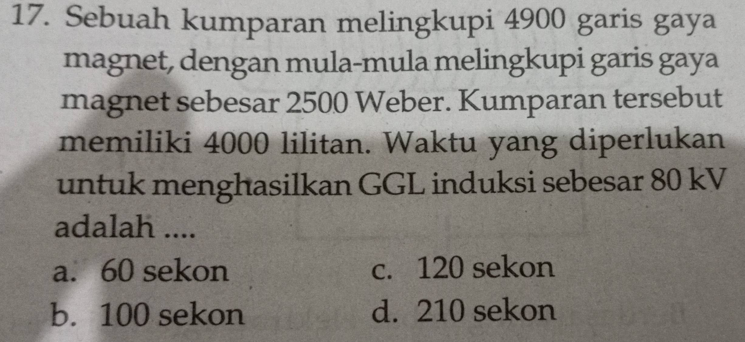 Sebuah kumparan melingkupi 4900 garis gaya
magnet, dengan mula-mula melingkupi garis gaya
magnet sebesar 2500 Weber. Kumparan tersebut
memiliki 4000 lilitan. Waktu yang diperlukan
untuk menghasilkan GGL induksi sebesar 80 kV
adalah ....
a. 60 sekon c. 120 sekon
b. 100 sekon d. 210 sekon