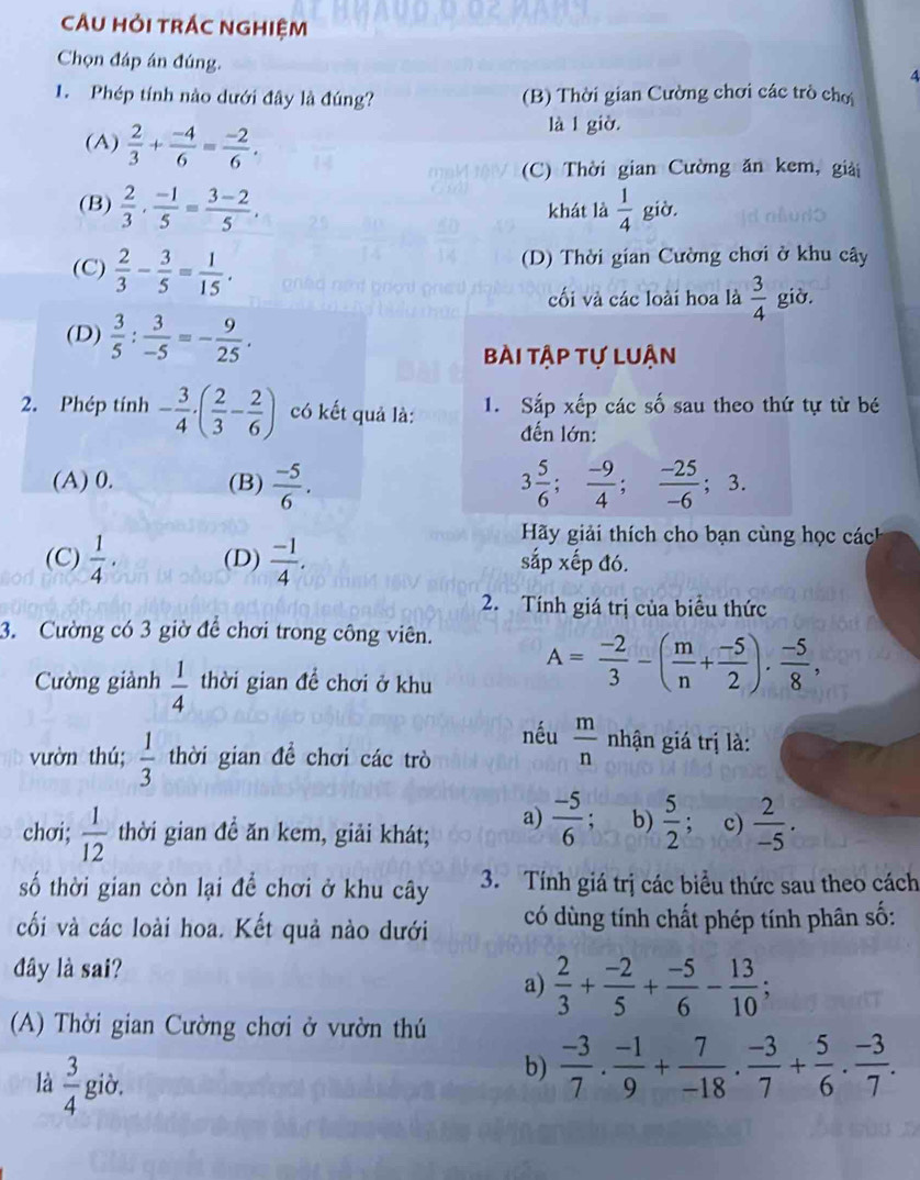 CÂU HỏI TRÁC nGHIệM
Chọn đáp án đúng.
4
1. Phép tính nào dưới đây là đúng? (B) Thời gian Cường chơi các trò chơ
(A)  2/3 + (-4)/6 = (-2)/6 .
là l giờ
(C) Thời gian Cường ăn kem, giải
(B)  2/3 ·  (-1)/5 = (3-2)/5 , khát là  1/4  già.
(C)  2/3 - 3/5 = 1/15 . (D) Thời gian Cường chơi ở khu cây
cối và các loài hoa là  3/4  giờ.
(D)  3/5 : 3/-5 =- 9/25 .
Bài tập tự Luận
2. Phép tính - 3/4 · ( 2/3 - 2/6 ) có kết quả là: 1. Sắp xếp các số sau theo thứ tự từ bé
đến lớn:
(A) 0. (B)  (-5)/6 . 3 5/6 ; (-9)/4 ; (-25)/-6 ; 3.
Hãy giải thích cho bạn cùng học cách
(C)  1/4 . (D)  (-1)/4 . sắp xếp đó.
2. Tính giá trị của biểu thức
3. Cường có 3 giờ để chơi trong công viên.
Cường giành  1/4  thời gian đề chơi ở khu A= (-2)/3 -( m/n + (-5)/2 ). (-5)/8 ,
nếu  m/n  nhận giá trị là:
vườn thú;  1/3  thời gian để chơi các trò
chơi;  1/12  thời gian đề ăn kem, giải khát; a)  (-5)/6  : b)  5/2  c)  2/-5 .
số thời gian còn lại để chơi ở khu cây 3. Tính giá trị các biểu thức sau theo cách
cối và các loài hoa. Kết quả nào dưới có dùng tính chất phép tính phân số:
đây là sai?
a)  2/3 + (-2)/5 + (-5)/6 - 13/10 ;
(A) Thời gian Cường chơi ở vườn thú
là  3/4  giò,
b)  (-3)/7 ·  (-1)/9 + 7/-18 ·  (-3)/7 + 5/6 ·  (-3)/7 .