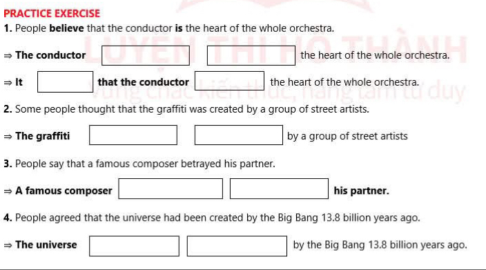 PRACTICE EXERCISE 
1. People believe that the conductor is the heart of the whole orchestra. 
x_-1x ∴ △ Hzx+∠ DCH=60°
The conductor _  the heart of the whole orchestra. 
|| 
_  
It that the conductor the heart of the whole orchestra. 
2. Some people thought that the graffiti was created by a group of street artists. 
The graffiti by a group of street artists 
3. People say that a famous composer betrayed his partner. 
A famous composer his partner. 
4. People agreed that the universe had been created by the Big Bang 13.8 billion years ago. 
The universe by the Big Bang 13.8 billion years ago.