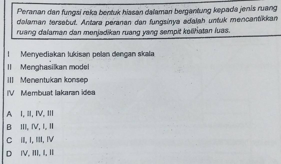 Peranan dan fungsi reka bentuk hiasan dalaman bergantung kepada jenis ruang
dalaman tersebut. Antara peranan dan fungsinya adalah untuk mencantikkan
ruang dalaman dan menjadikan ruang yang sempit kelihatan luas.
I Menyediakan lukisan pelan dengan skala
11 Menghasilkan model
III Menentukan konse
IV Membuat lakaran idea
A I, II, IV, II
B⊆ⅢII, IV, I, Ⅱ
C II, I, III, IV
D∈[V, ⅢII, I, II