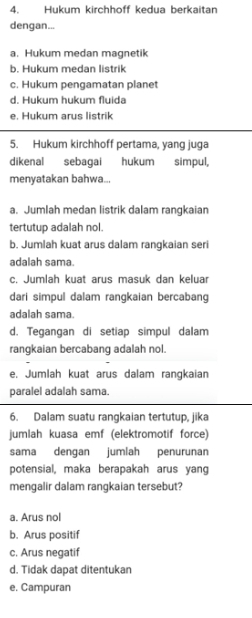 Hukum kirchhoff kedua berkaitan
dengan...
a. Hukum medan magnetik
b. Hukum medan listrik
c. Hukum pengamatan planet
d. Hukum hukum fluida
e. Hukum arus listrik
5. Hukum kirchhoff pertama, yang juga
dikenal sebagai hukum simpul,
menyatakan bahwa...
a. Jumlah medan listrik dalam rangkaian
tertutup adalah nol.
b. Jumlah kuat arus dalam rangkaian seri
adalah sama
c. Jumlah kuat arus masuk dan keluar
dari simpul dalam rangkaian bercabang
adalah sama.
d. Tegangan di setiap simpul dalam
rangkaian bercabang adalah nol.
e, Jumlah kuat arus dalam rangkaian
paralel adalah sama.
6. Dalam suatu rangkaian tertutup, jika
jumlah kuasa emf (elektromotif force)
sama dengan jumlah penurunan
potensial, maka berapakah arus yang
mengalir dalam rangkaian tersebut?
a. Arus nol
b. Arus positif
c. Arus negatif
d. Tidak dapat ditentukan
e. Campuran