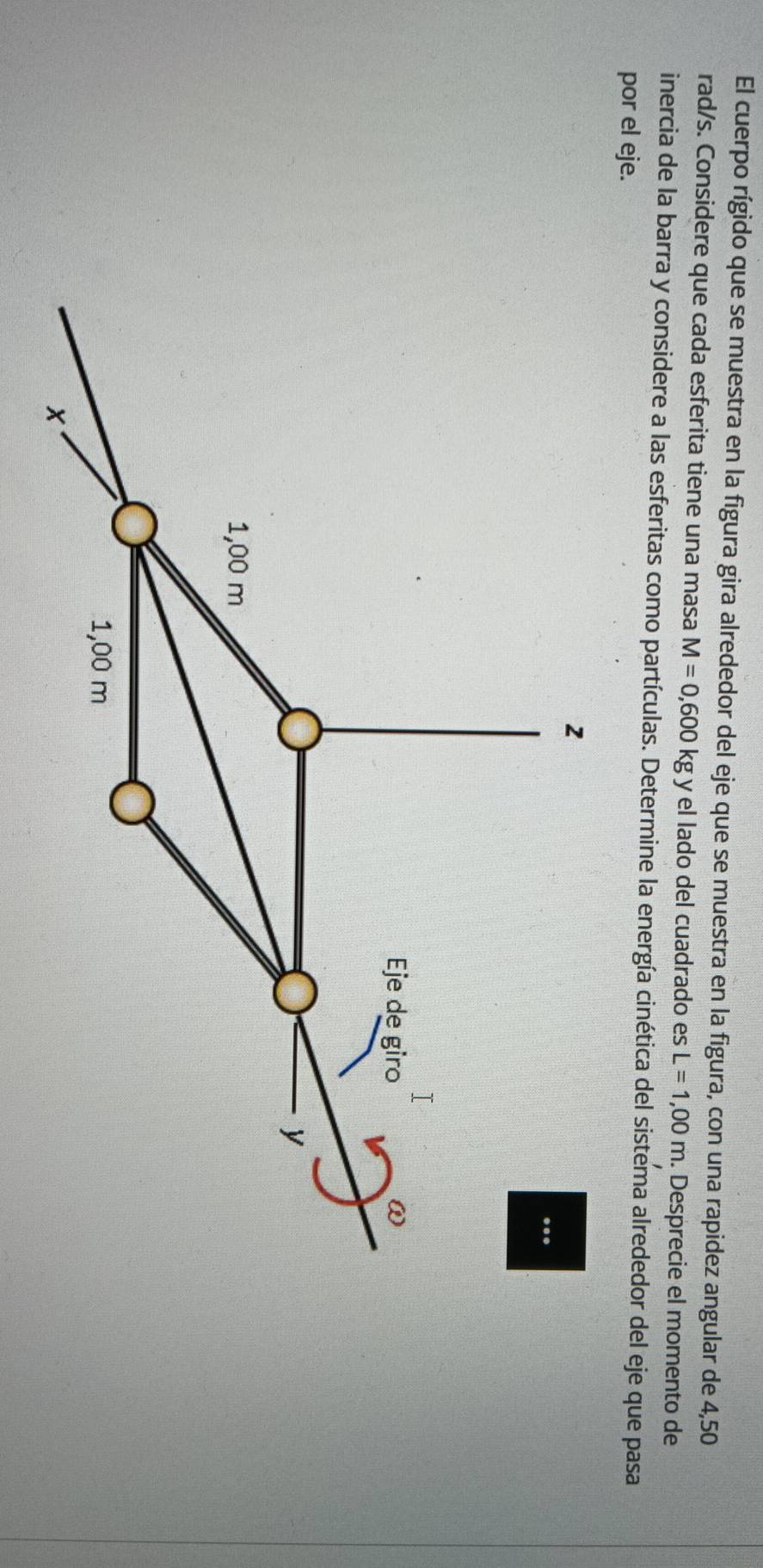 El cuerpo rígido que se muestra en la figura gira alrededor del eje que se muestra en la figura, con una rapidez angular de 4,50
rad/s. Considere que cada esferita tiene una masa M=0,600kg y el lado del cuadrado es L=1,00m. Desprecie el momento de 
inercia de la barra y considere a las esferitas como partículas. Determine la energía cinética del sistema alrededor del eje que pasa 
por el eje. 
2 
.. 
Eje de giro
y
1,00 m
1,00 m
x