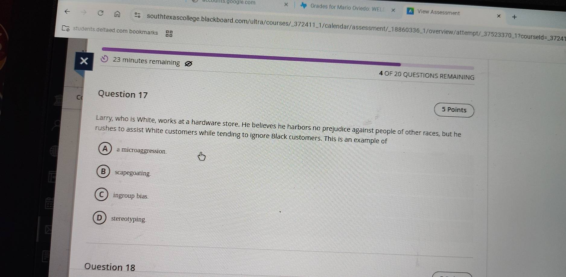 unts.google.com × Grades for Mario Oviedo: WE! View Assessment
southtexascollege.blackboard.com/ultra/courses/_372411_1/calendar/assessment/_18860336_1/overview/attempt/_37523370_1?courseld=_37241
students.deltaed.com bookmarks
23 minutes remaining
4 OF 20 QUESTIONS REMAINING
C( Question 17
5 Points
Larry, who is White, works at a hardware store. He believes he harbors no prejudice against people of other races, but he
rushes to assist White customers while tending to ignore Black customers. This is an example of
A a microaggression.
Bscapegoating
C ingroup bias
D stereotyping
Ouestion 18