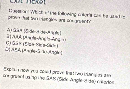 Exit licket
Question: Which of the following criteria can be used to
prove that two triangles are congruent?
A) SSA (Side-Side-Angle)
B) AAA (Angle-Angle-Angle)
C) SSS (Side-Side-Side)
D) ASA (Angle-Side-Angle)
Explain how you could prove that two triangles are
congruent using the SAS (Side-Angle-Side) criterion.