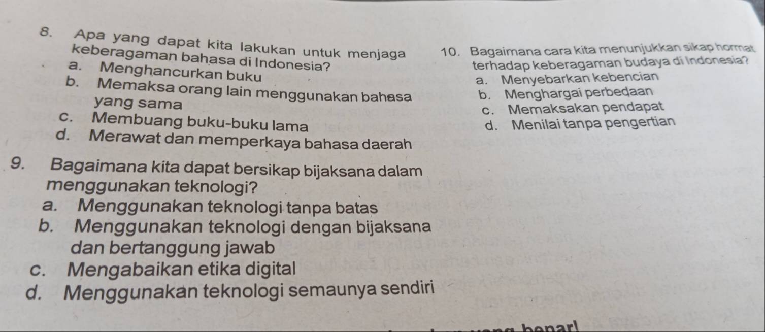 Apa yang dapat kita lakukan untuk menjaga 10. Bagaimana cara kita menunjukkan sikap hormat
keberagaman bahasa di Indonesia?
terhadap keberagaman budaya di Indonesia?
a. Menghancurkan buku
a. Menyebarkan kebencian
b. Memaksa orang lain menggunakan bahasa b. Menghargai perbedaan
yang sama
c. Memaksakan pendapat
c. Membuang buku-buku lama d. Menilai tanpa pengertian
d. Merawat dan memperkaya bahasa daerah
9. Bagaimana kita dapat bersikap bijaksana dalam
menggunakan teknologi?
a. Menggunakan teknologi tanpa batas
b. Menggunakan teknologi dengan bijaksana
dan bertanggung jawab
c. Mengabaikan etika digital
d. Menggunakan teknologi semaunya sendiri
benarl