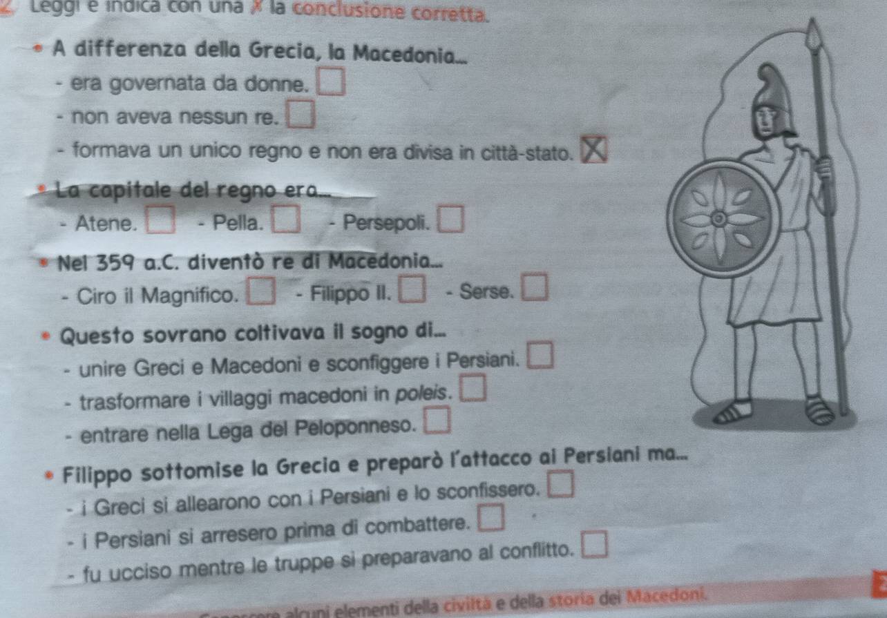 Leggi e indica con una × la conclusione corretta.
A differenza della Grecia, la Macedonia...
. era governata da donne. □ 
non aveva nessun re. □ 
- formava un unico regno e non era divisa in città-stato.
La capitale del regno era...
- Atene. □ - Pella. □ - Persepoli. □ 
Nel 359 a.C. diventò re di Macedonia...
- Ciro il Magnifico. - Filippo II. □ - Serse. □ 
Questo sovrano coltivava il sogno di...
unire Greci e Macedoni e sconfiggere i Persiani. □ 
- trasformare i villaggi macedoni in poleis. □ 
. entrare nella Lega del Peloponneso. □ 
Filippo sottomise la Grecia e preparò l’attacco ai Persiani ma...
- i Greci si allearono con i Persiani e lo sconfissero. □ 
- i Persiani si arresero prima di combattere. □ 
- fu ucciso mentre le truppe si preparavano al conflitto. □ 
a alruni elementi della civiltà e della storia dei Macedoni.