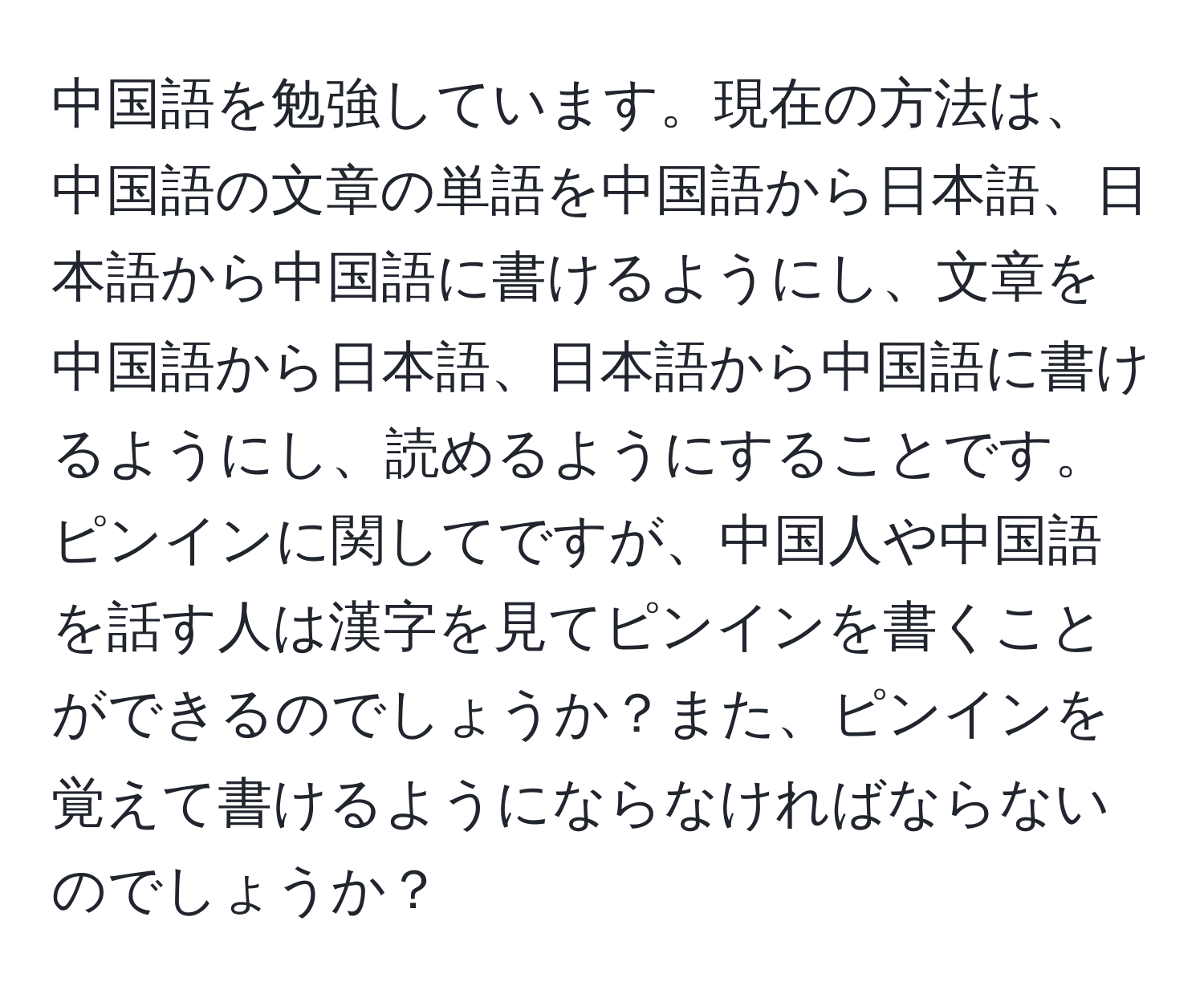 中国語を勉強しています。現在の方法は、中国語の文章の単語を中国語から日本語、日本語から中国語に書けるようにし、文章を中国語から日本語、日本語から中国語に書けるようにし、読めるようにすることです。ピンインに関してですが、中国人や中国語を話す人は漢字を見てピンインを書くことができるのでしょうか？また、ピンインを覚えて書けるようにならなければならないのでしょうか？