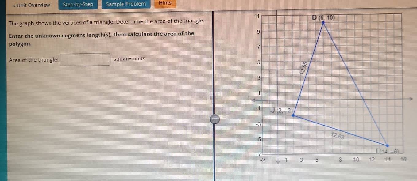 < Unit Overview Step-by-Step Sample Problem Hints
The graph shows the vertices of a triangle. Determine the area of the triangle.
Enter the unknown segment length(s), then calculate the area of the
polygon.
Area of the triangle:  □ square units