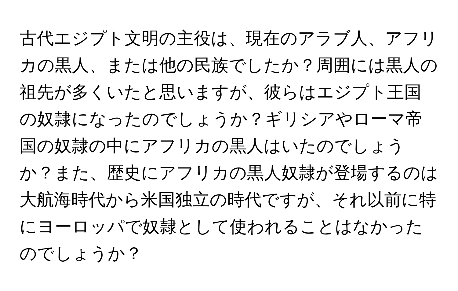 古代エジプト文明の主役は、現在のアラブ人、アフリカの黒人、または他の民族でしたか？周囲には黒人の祖先が多くいたと思いますが、彼らはエジプト王国の奴隷になったのでしょうか？ギリシアやローマ帝国の奴隷の中にアフリカの黒人はいたのでしょうか？また、歴史にアフリカの黒人奴隷が登場するのは大航海時代から米国独立の時代ですが、それ以前に特にヨーロッパで奴隷として使われることはなかったのでしょうか？