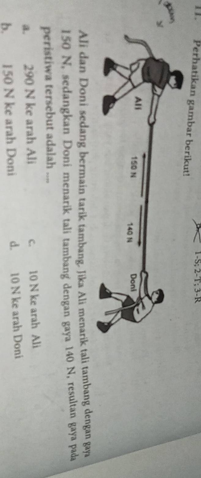 1- S; 2 - T; 3 -R
I . Perhatikan gambar berikut!
Ali dan Doni sedang bermain tarik tambang. Jika Ali menarik tali tambang dengan gaya
150 N, sedangkan Doni menarik tali tambang dengan gaya 140 N, resultan gaya pada
peristiwa tersebut adalah ....
a. 290 N ke arah Ali c. 10 N ke arah Ali
b. 150 N ke arah Doni d. 10 N ke arah Doni
