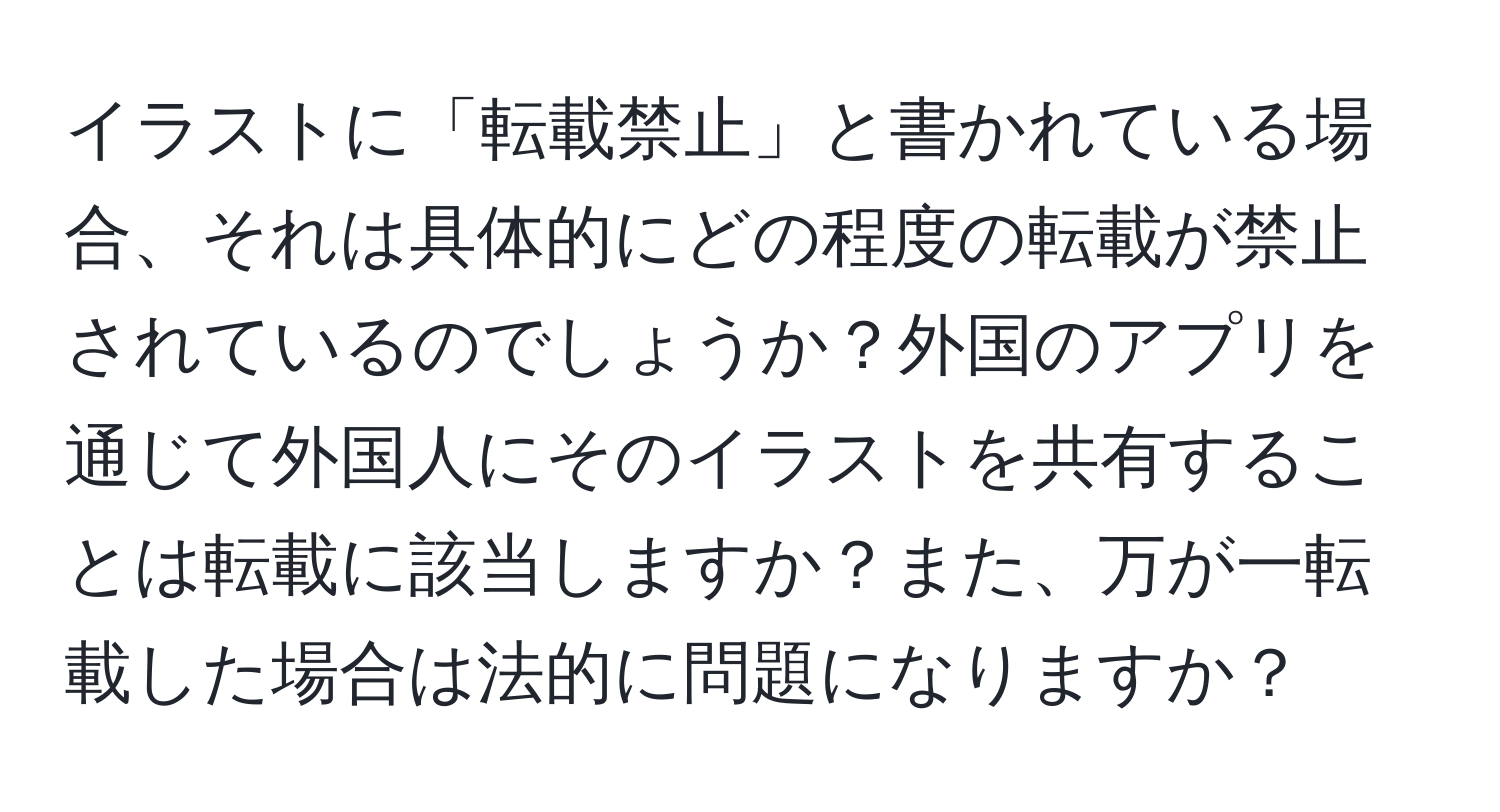 イラストに「転載禁止」と書かれている場合、それは具体的にどの程度の転載が禁止されているのでしょうか？外国のアプリを通じて外国人にそのイラストを共有することは転載に該当しますか？また、万が一転載した場合は法的に問題になりますか？