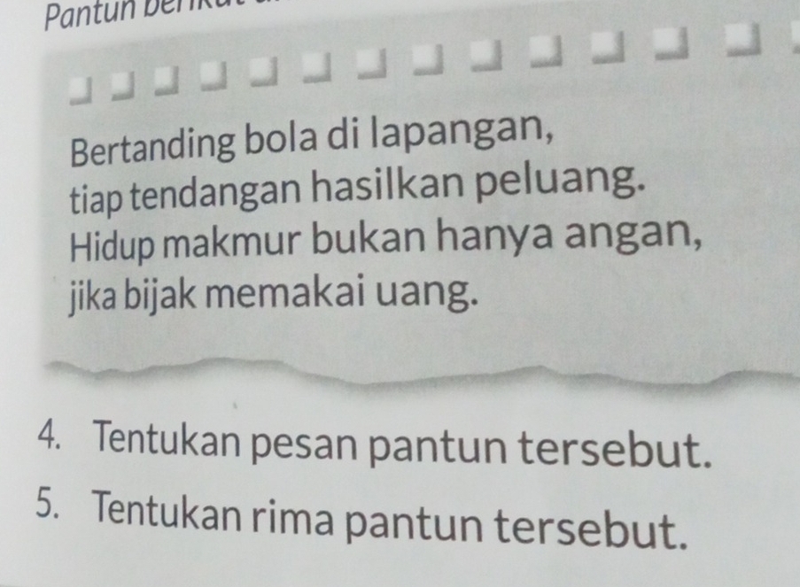 Pantun bên 
Bertanding bola di lapangan, 
tiap tendangan hasilkan peluang. 
Hidup makmur bukan hanya angan, 
jika bijak memakai uang. 
4. Tentukan pesan pantun tersebut. 
5. Tentukan rima pantun tersebut.