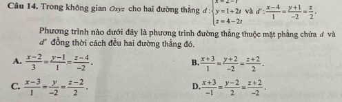 Trong không gian Oxyz cho hai đường thẳng d:beginarrayl x=2-t y=1+2t z=4-2tendarray. và d': (x-4)/1 = (y+1)/-2 = z/2 . 
Phương trình nào dưới đây là phương trình đường thẳng thuộc mặt phẳng chứa đ và
1° đồng thời cách đều hai đường thẳng đó.
A.  (x-2)/3 = (y-1)/1 = (z-4)/-2 .  (x+3)/1 = (y+2)/-2 = (z+2)/2 . 
B.
C.  (x-3)/1 = y/-2 = (z-2)/2 .  (x+3)/-1 = (y-2)/2 = (z+2)/-2 . 
D.