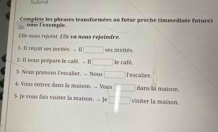 Submit 
Complète les phrases transformées au futur proche (immediate future) 
Abe mme l'exemple. 
Elle nous rejoint. Elle va nous rejoindre. 
1- Il reçoit ses invités. Il ses invités. 
2- Il nous prépare le café. - Il le café. 
3- Nous prenons l'escalier. → Nous l'escalier. 
4- Vous entrez dans la maison. - Vous dans la maison. 
5- Je vous fais visiter la maison. → Je visiter la maison.