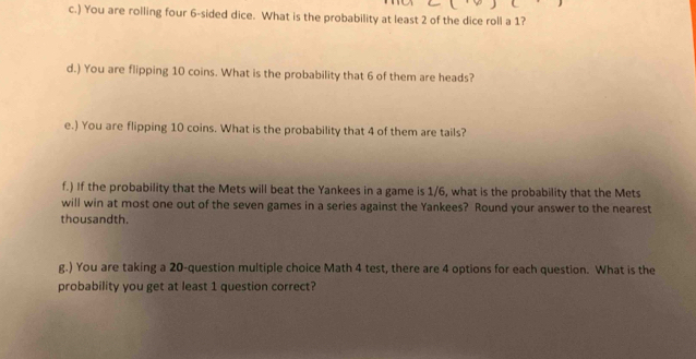 ) You are rolling four 6 -sided dice. What is the probability at least 2 of the dice roll a 1? 
d.) You are flipping 10 coins. What is the probability that 6 of them are heads? 
e.) You are flipping 10 coins. What is the probability that 4 of them are tails? 
f.) If the probability that the Mets will beat the Yankees in a game is 1/6, what is the probability that the Mets 
will win at most one out of the seven games in a series against the Yankees? Round your answer to the nearest 
thousandth 
g.) You are taking a 20 -question multiple choice Math 4 test, there are 4 options for each question. What is the 
probability you get at least 1 question correct?