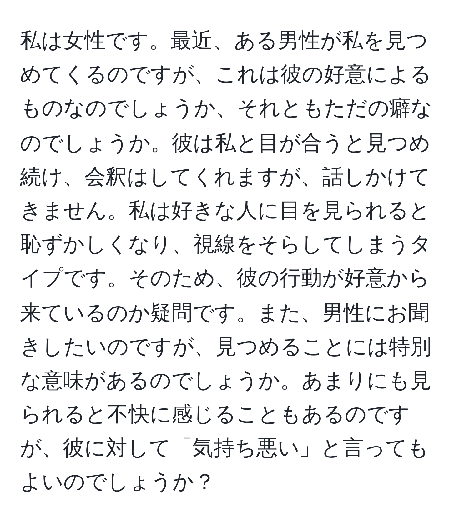 私は女性です。最近、ある男性が私を見つめてくるのですが、これは彼の好意によるものなのでしょうか、それともただの癖なのでしょうか。彼は私と目が合うと見つめ続け、会釈はしてくれますが、話しかけてきません。私は好きな人に目を見られると恥ずかしくなり、視線をそらしてしまうタイプです。そのため、彼の行動が好意から来ているのか疑問です。また、男性にお聞きしたいのですが、見つめることには特別な意味があるのでしょうか。あまりにも見られると不快に感じることもあるのですが、彼に対して「気持ち悪い」と言ってもよいのでしょうか？