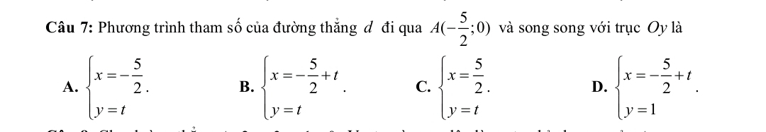 Phương trình tham số của đường thắng đ đi qua A(- 5/2 ;0) và song song với trục Oy là
A. beginarrayl x=- 5/2 . y=tendarray. beginarrayl x=- 5/2 +t y=tendarray.. C. beginarrayl x= 5/2 . y=tendarray. D. beginarrayl x=- 5/2 +t y=1endarray.. 
B.