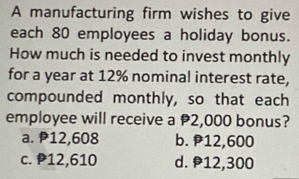 A manufacturing firm wishes to give
each 80 employees a holiday bonus.
How much is needed to invest monthly
for a year at 12% nominal interest rate,
compounded monthly, so that each
employee will receive a 2,000 bonus?
a. 12,608 b. 12,600
c. P12,610 d. 12,300