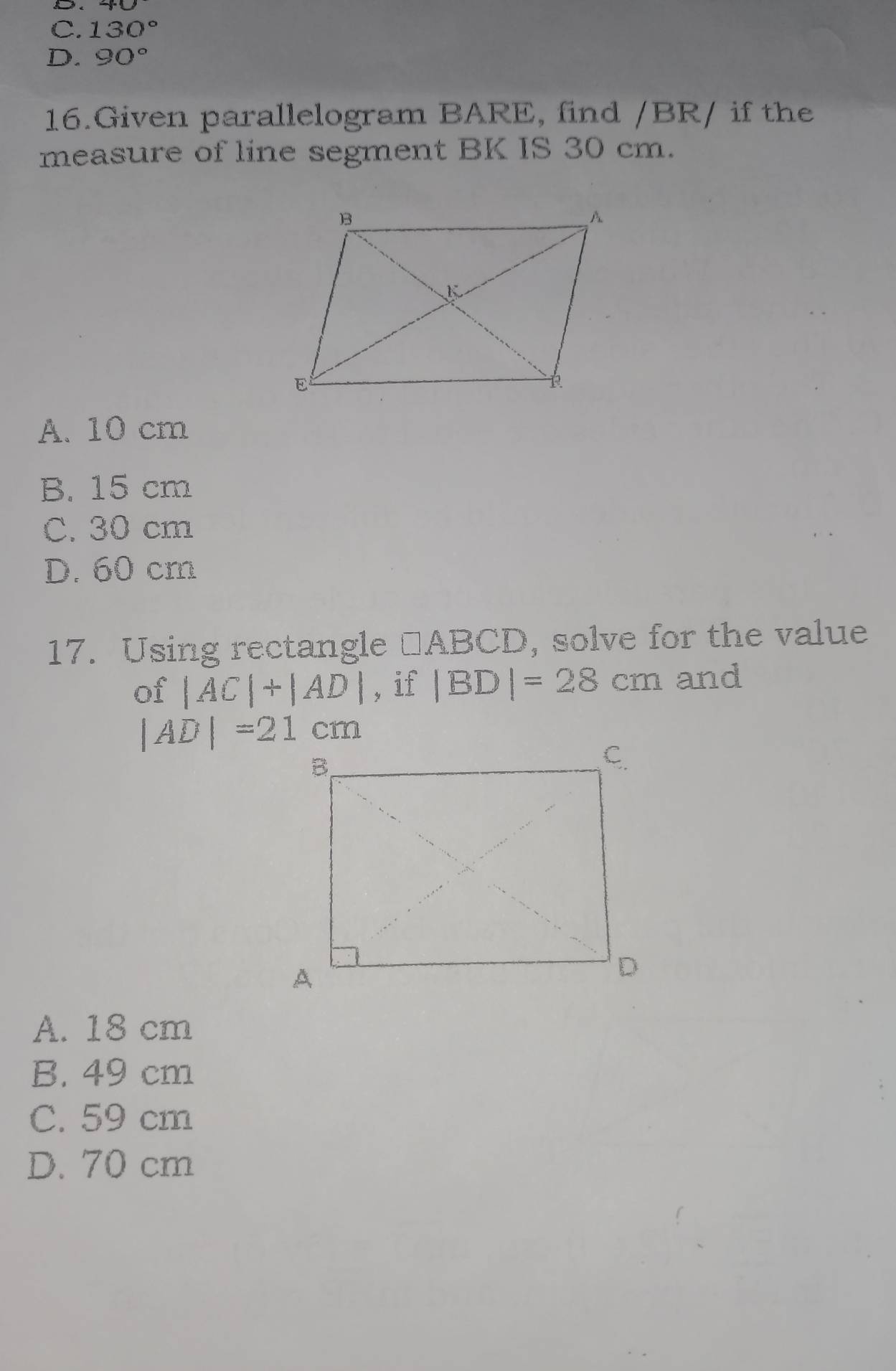 C. 130°
D. 90°
16.Given parallelogram BARE, find / BR/ if the
measure of line segment BK IS 30 cm.
A. 10 cm
B. 15 cm
C. 30 cm
D. 60 cm
17. Using rectangle □ ABCD , solve for the value
of |AC|+|AD| , if |BD|=28cm and
|AD|=21cm
A. 18 cm
B. 49 cm
C. 59 cm
D. 70 cm