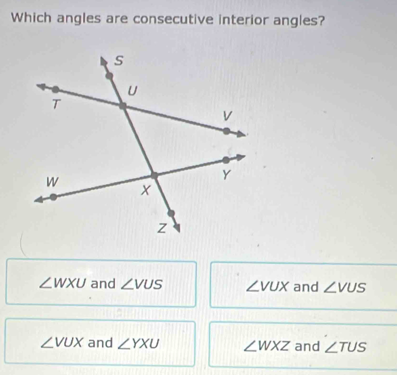 Which angles are consecutive interior angles?
∠ WXU and ∠ VUS ∠ VUX and ∠ VUS
∠ VUX and ∠ YXU ∠ WXZ and ∠ TUS