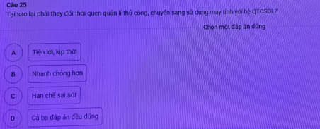 Tại sao lại phải thay đổi thới quen quản lí thủ công, chuyển sang sử dụng máy tính với hệ QTCSDL?
Chọn một đáp án đùng
A Tiện lợi, kịp thời
B Nhanh chóng hơn
C Hạn chế sai sót
D Cả ba đáp án đều đủng