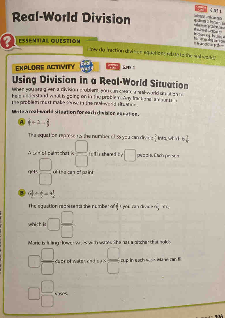 car 6.NS.1 
Real-World Division 
Interpret and compute 
quotients of fractions, an 
solve word problems inve 
division of fractions by 
fractions, e.g., by using v fraction models and equa 
ESSENTIAL QUESTION 
to represent the problem 
How do fraction division equations relate to the real world? 
EXPLORE ACTIVITY Real 
World conr 6.NS.1 
Using Division in a Real-World Situation 
When you are given a division problem, you can create a real-world situation to 
help understand what is going on in the problem. Any fractional amounts in 
the problem must make sense in the real-world situation. 
Write a real-world situation for each division equation. 
A  2/3 / 3= 2/9 
The equation represents the number of 3s you can divide  2/3  into, which is  2/9 . 
A can of paint that is  □ /□   full is shared by □ people. Each person 
gets  □ /□   of the can of paint. 
B 6 1/3 /  2/3 =9 1/2 
The equation represents the number of  2/3  s you can divide 6 1/3  into, 
which is □  □ /□  . 
Marie is filling flower vases with water. She has a pitcher that holds
□  □ /□   cups of water, and puts  □ /□   cup in each vase. Marie can fill
□  □ /□   vases.