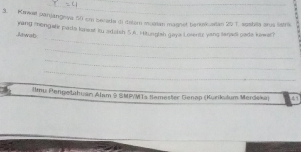 Kawat panjangnya 50 cm berada di dalam muatan magnet berkekuatan 20 T, apabila arus listrik 
_ 
yang mengalir pada kawat itu adalah 5 A. Hitunglah gaya Lorentz yang terjadi pada kawat? 
Jawab: 
_ 
_ 
_ 
Ilmu Pengetahuan Alam 9 SMP/MTs Semester Genap (Kurikulum Merdeka) 41