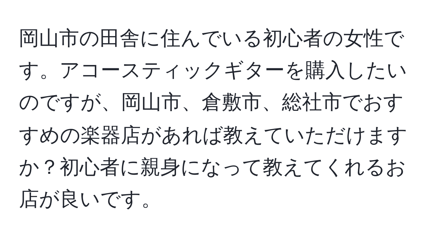 岡山市の田舎に住んでいる初心者の女性です。アコースティックギターを購入したいのですが、岡山市、倉敷市、総社市でおすすめの楽器店があれば教えていただけますか？初心者に親身になって教えてくれるお店が良いです。